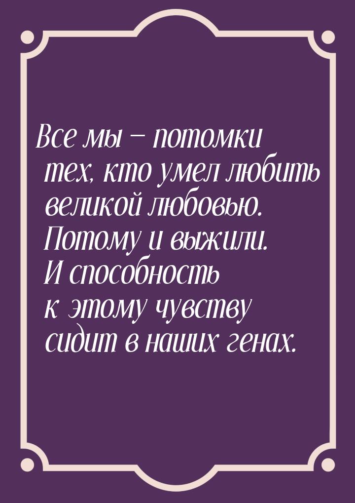 Все мы  потомки тех, кто умел любить великой любовью. Потому и выжили. И способност