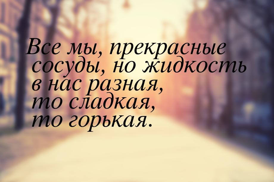 Все мы, прекрасные сосуды, но жидкость в нас разная, то сладкая, то горькая.