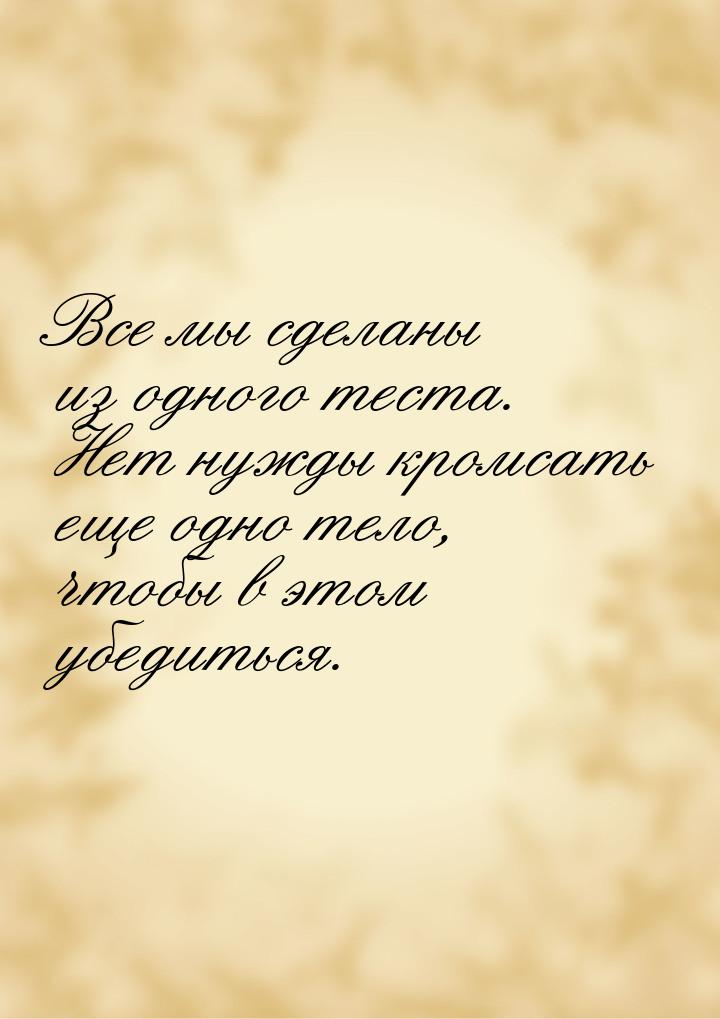 Все мы сделаны из одного теста. Нет нужды кромсать еще одно тело, чтобы  в этом убедиться.