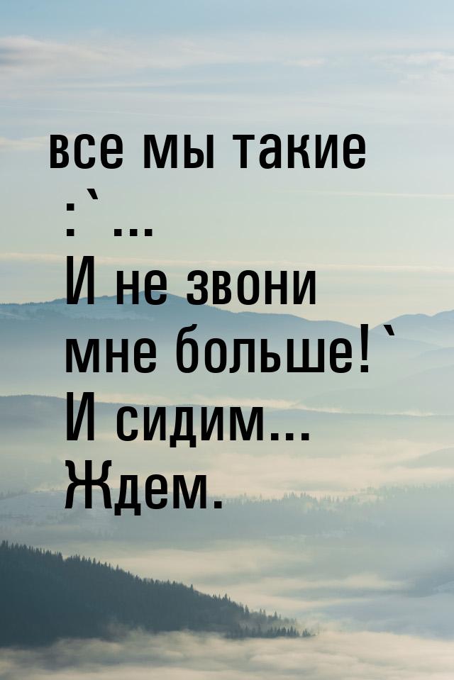 все мы такие :`... И не звони мне больше!` И сидим... Ждем.