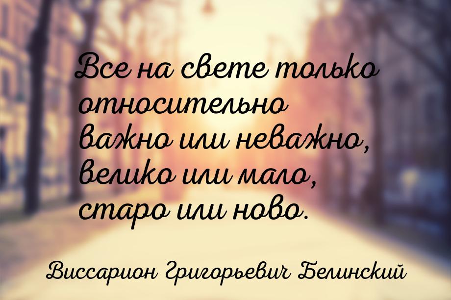 Все на свете только относительно важно или неважно, велико или мало, старо или ново.