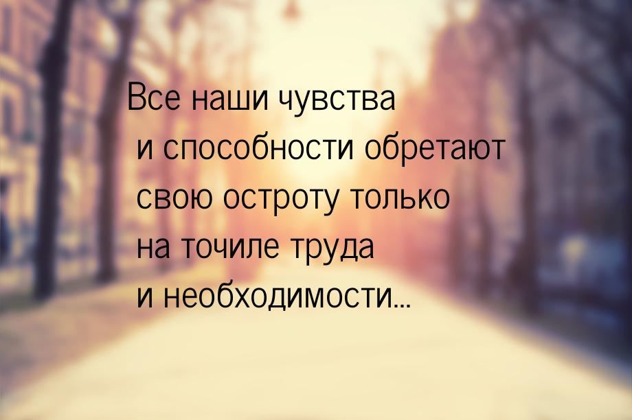 Все наши чувства и способности обретают свою остроту только на точиле труда и необходимост