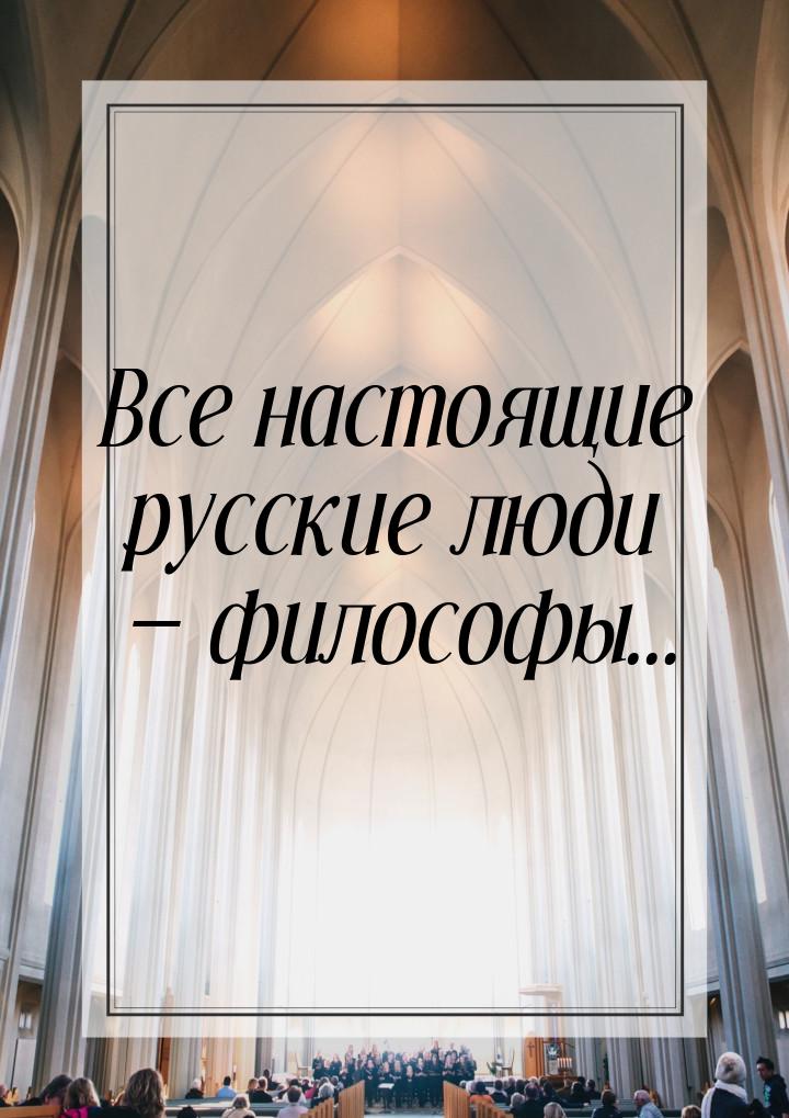 Все настоящие русские люди  философы...