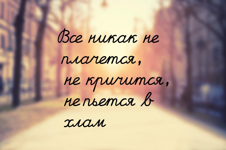 Все никак не плачется, не кричится, не пьется в хлам