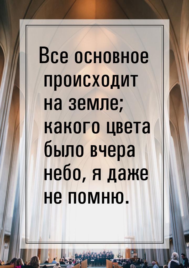 Все основное происходит на земле; какого цвета было вчера небо, я даже не помню.