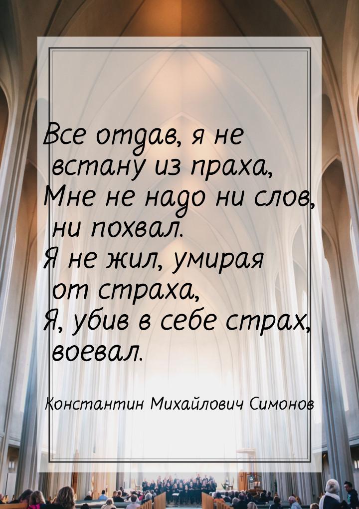 Все отдав, я не встану из праха, Мне не надо ни слов, ни похвал. Я не жил, умирая от страх