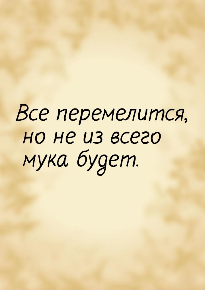 Все перемелится, но не из всего мука будет.