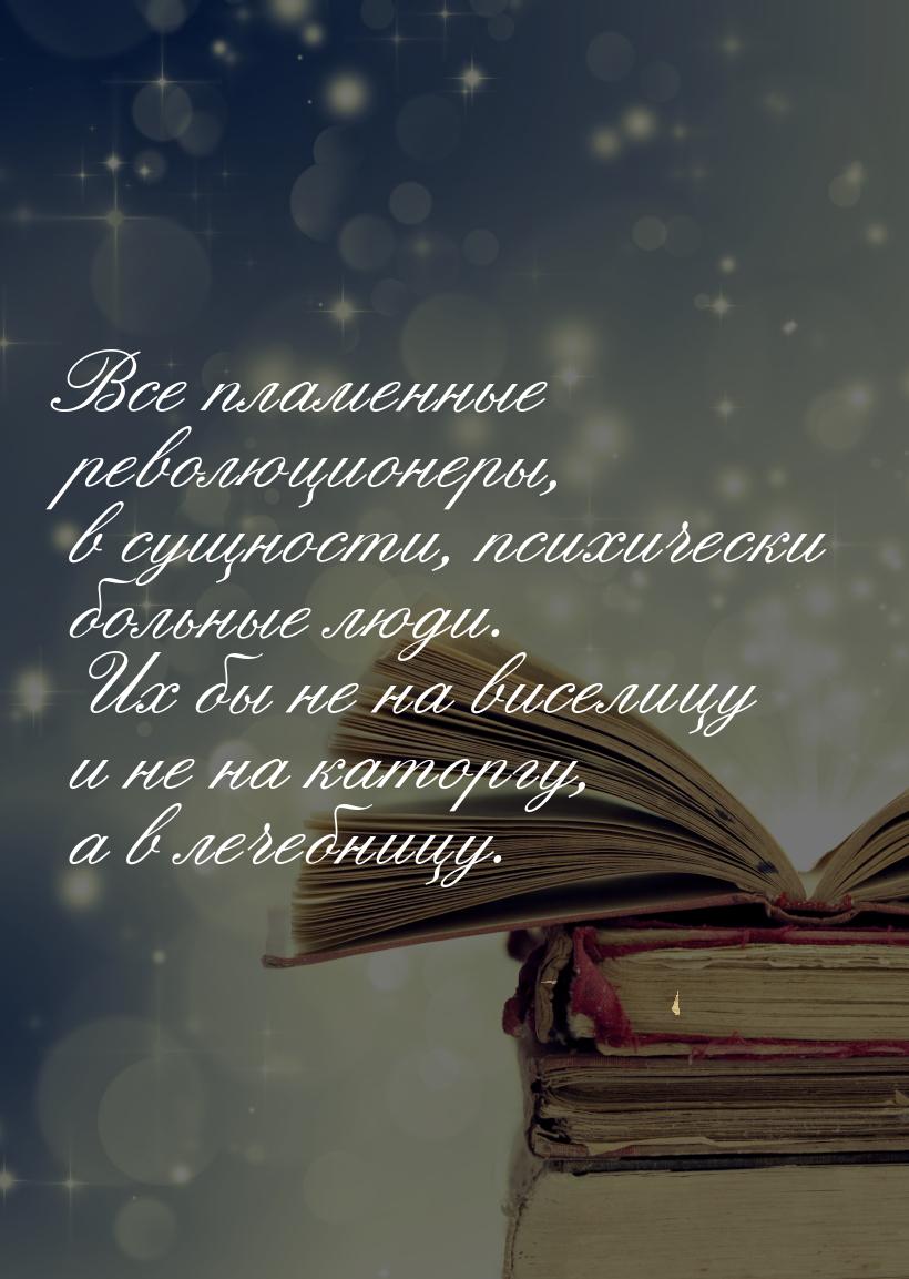 Все пламенные революционеры, в сущности, психически больные люди. Их бы не на виселицу и н