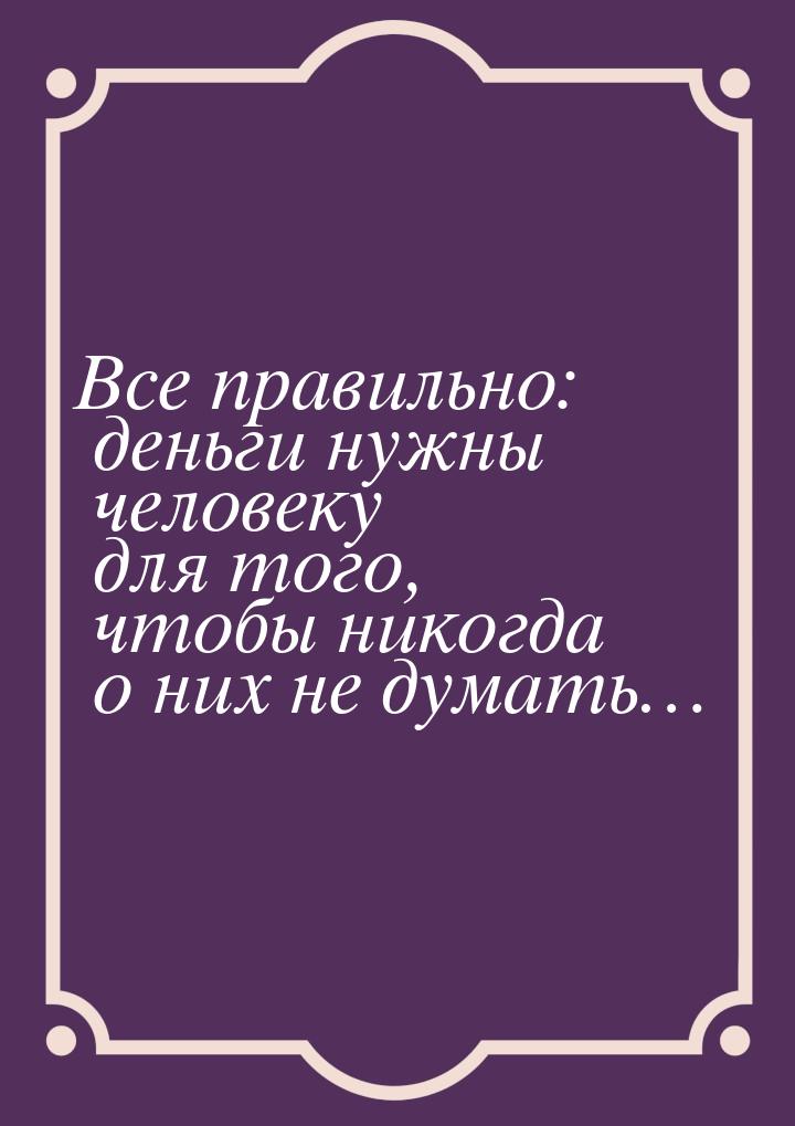 Все правильно: деньги нужны человеку для того, чтобы никогда о них не думать…