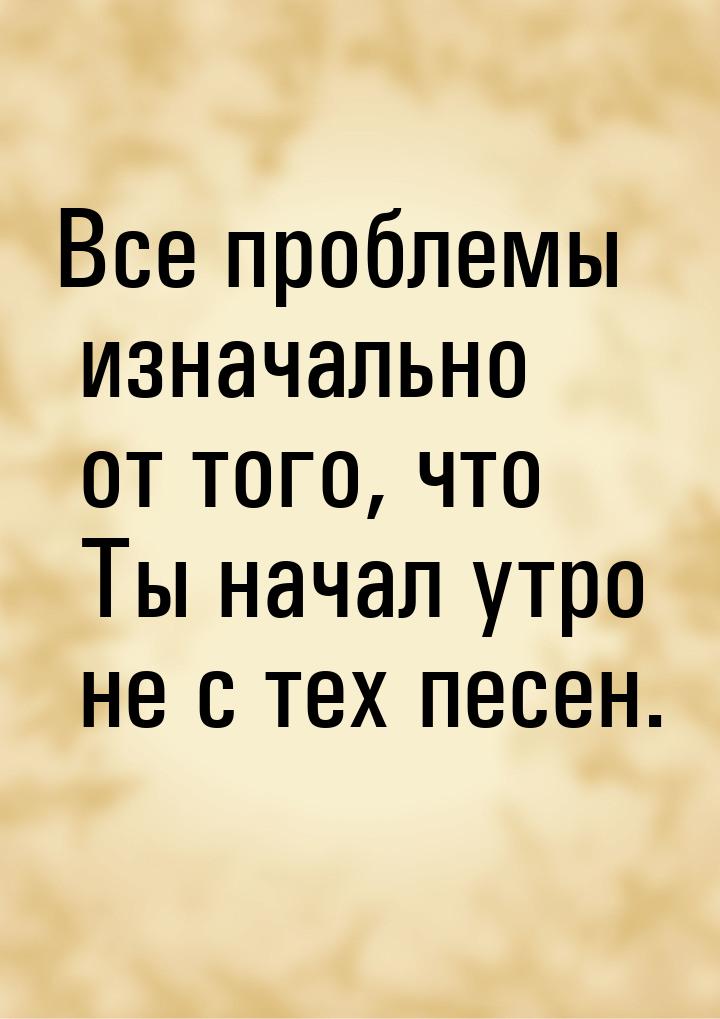 Все проблемы изначально от того, что Ты начал утро не с тех песен.