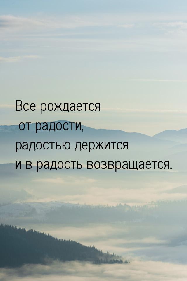 Все рождается от радости, радостью держится и в радость возвращается.