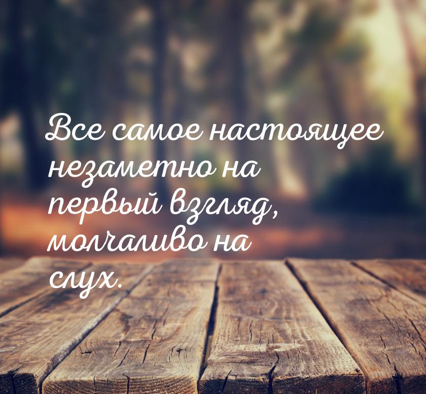 Все самое настоящее незаметно на первый взгляд, молчаливо на слух.