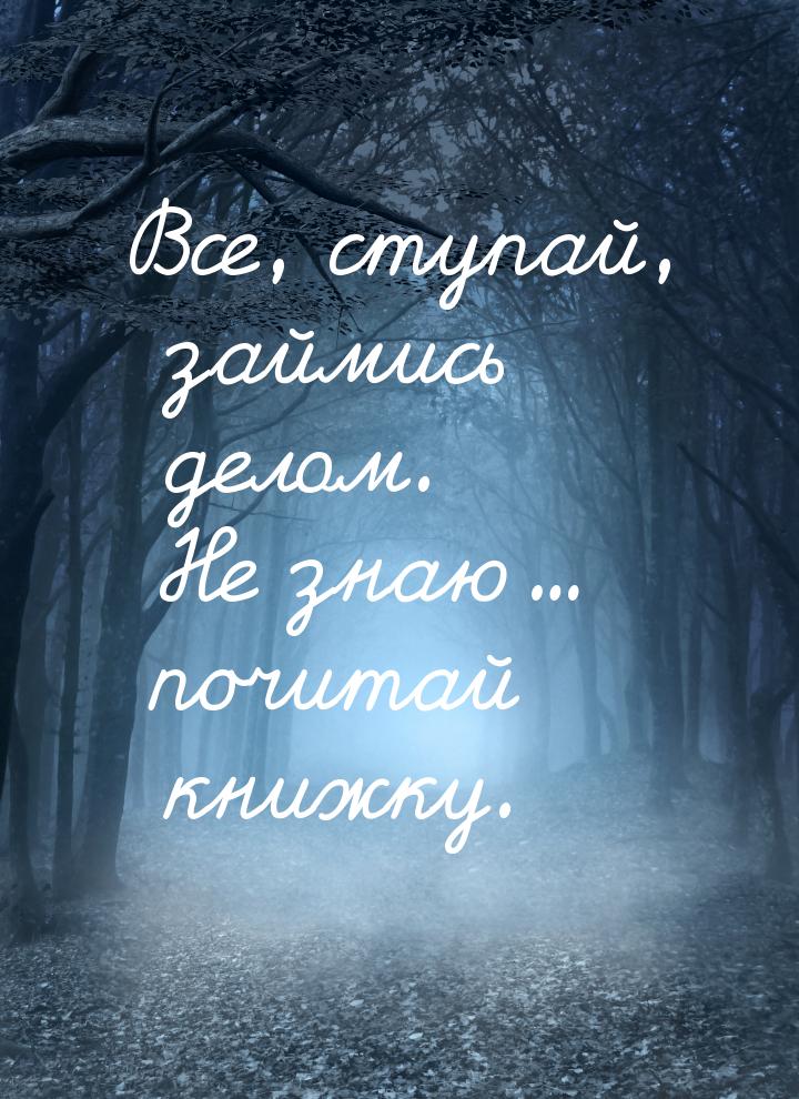 Все, ступай, займись делом. Не знаю... почитай книжку.