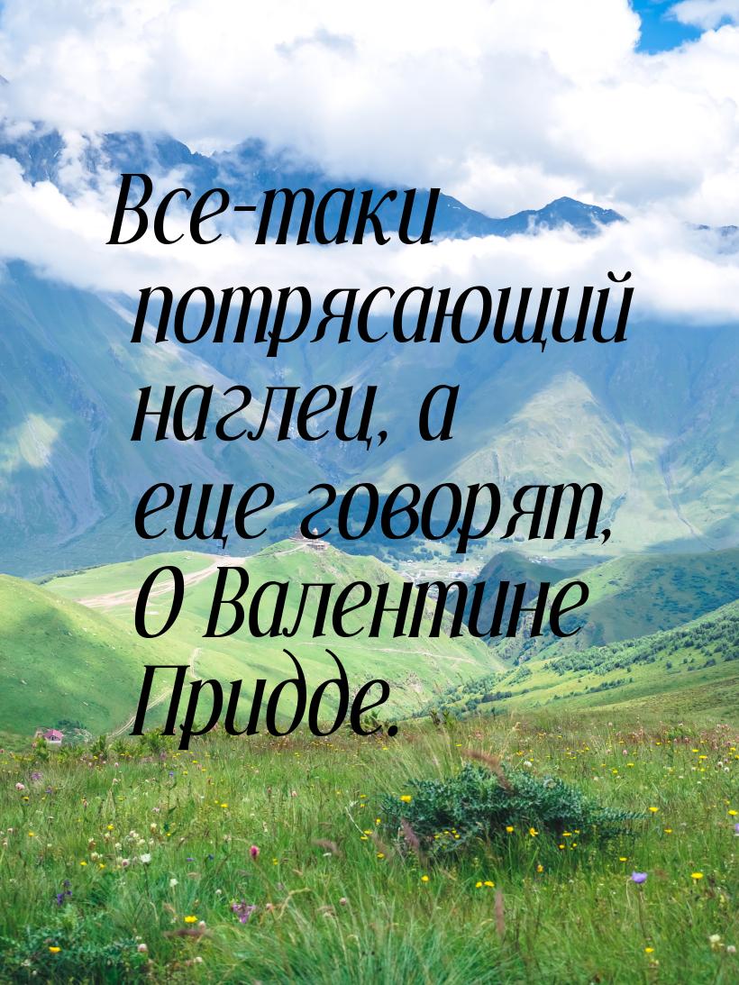 Все-таки потрясающий наглец, а еще говорят, О Валентине Придде.