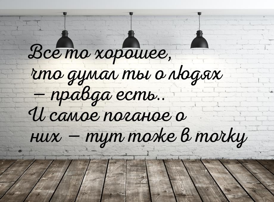 Все то хорошее, что думал ты о людях  правда есть.. И самое поганое о них  т