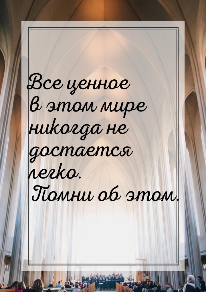 Все ценное в этом мире никогда не достается легко. Помни об этом.