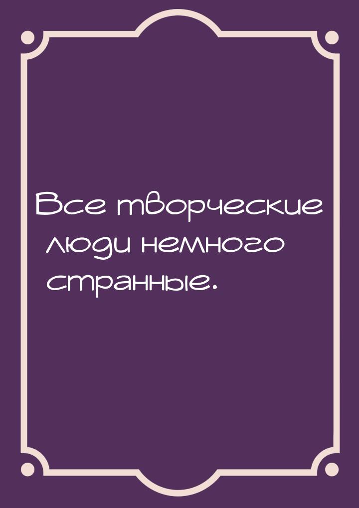 Все творческие люди немного странные.