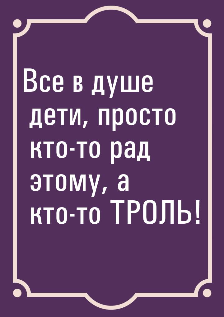 Все в душе дети, просто кто-то рад этому, а кто-то ТРОЛЬ!