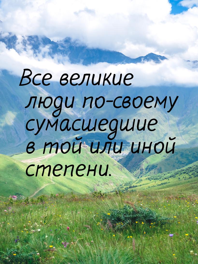 Все великие люди по-своему сумасшедшие в той или иной степени.