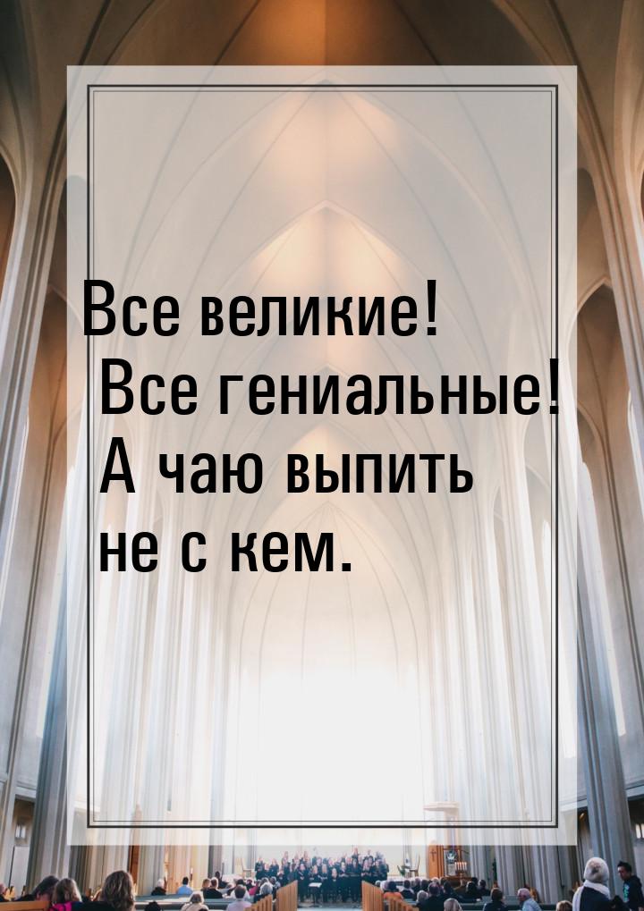 Все великие! Все гениальные! А чаю выпить не с кем.