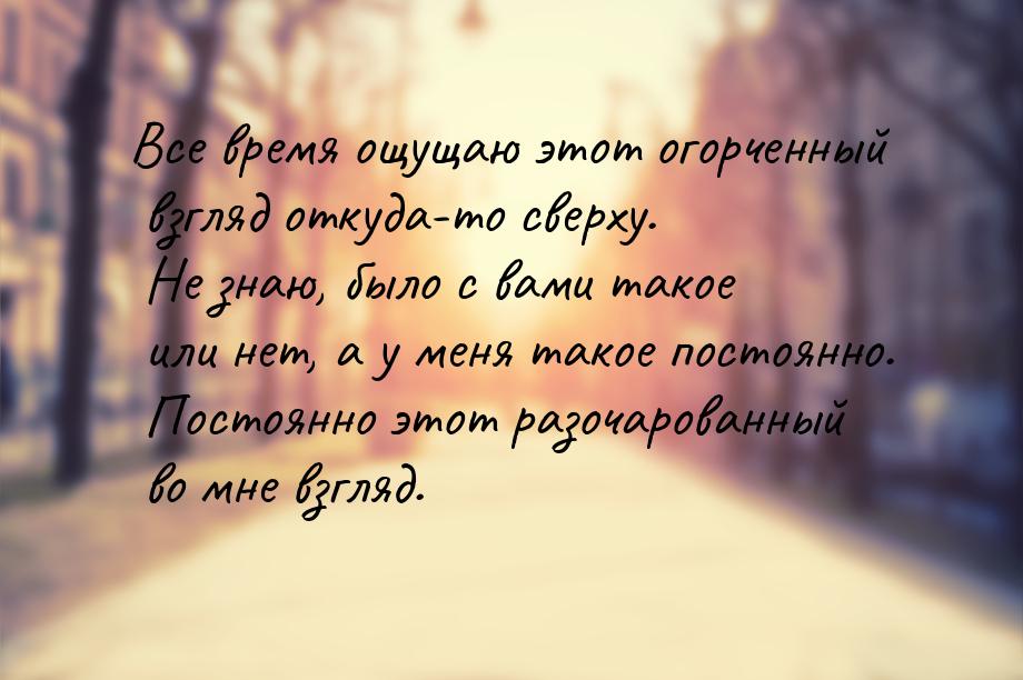 Все время ощущаю этот огорченный взгляд откуда-то сверху. Не знаю, было с вами такое или н