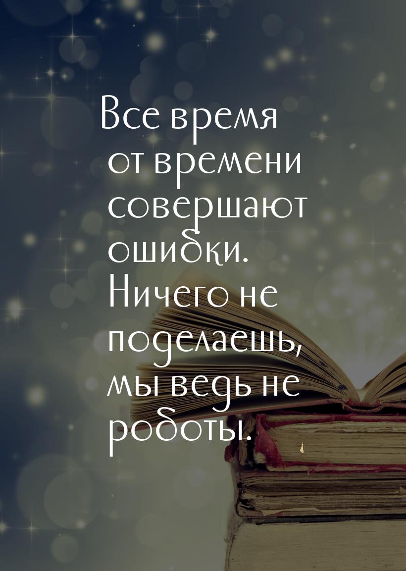 Все время от времени совершают ошибки. Ничего не поделаешь, мы ведь не роботы.