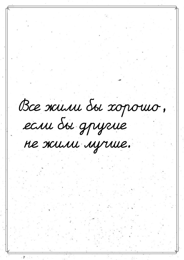 Все жили бы хорошо, если бы другие не жили лучше.