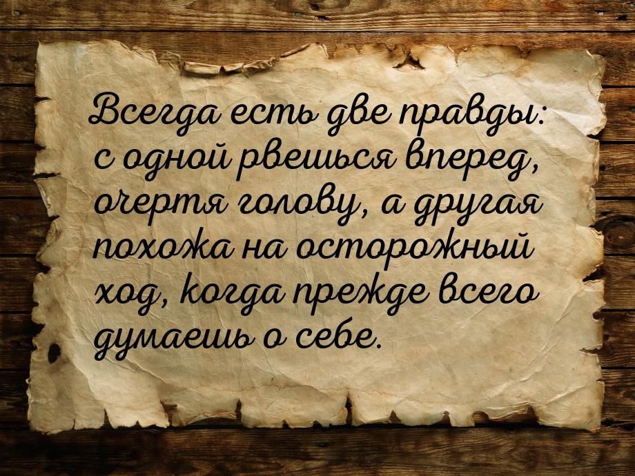 Всегда есть две правды: с одной рвешься вперед, очертя голову, а другая похожа на осторожн