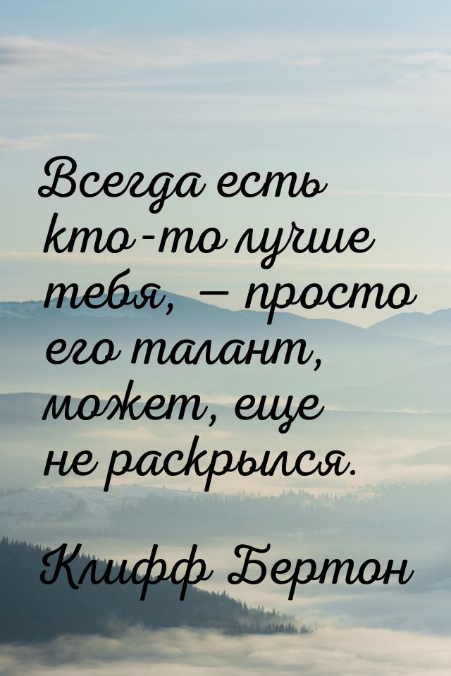 Всегда есть кто-то лучше тебя,  просто его талант, может, еще не раскрылся.