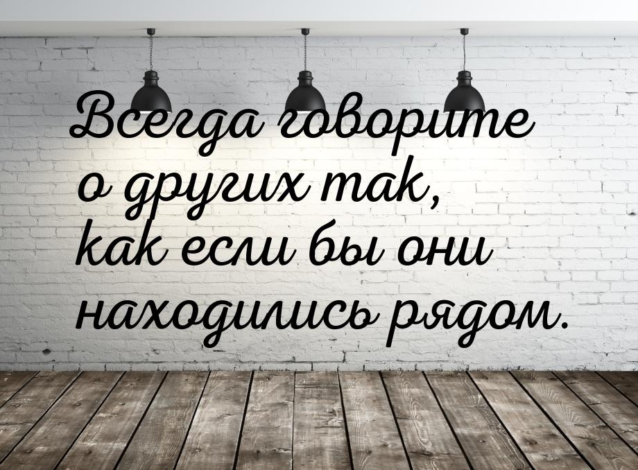 Всегда говорите о других так, как если бы они находились рядом.