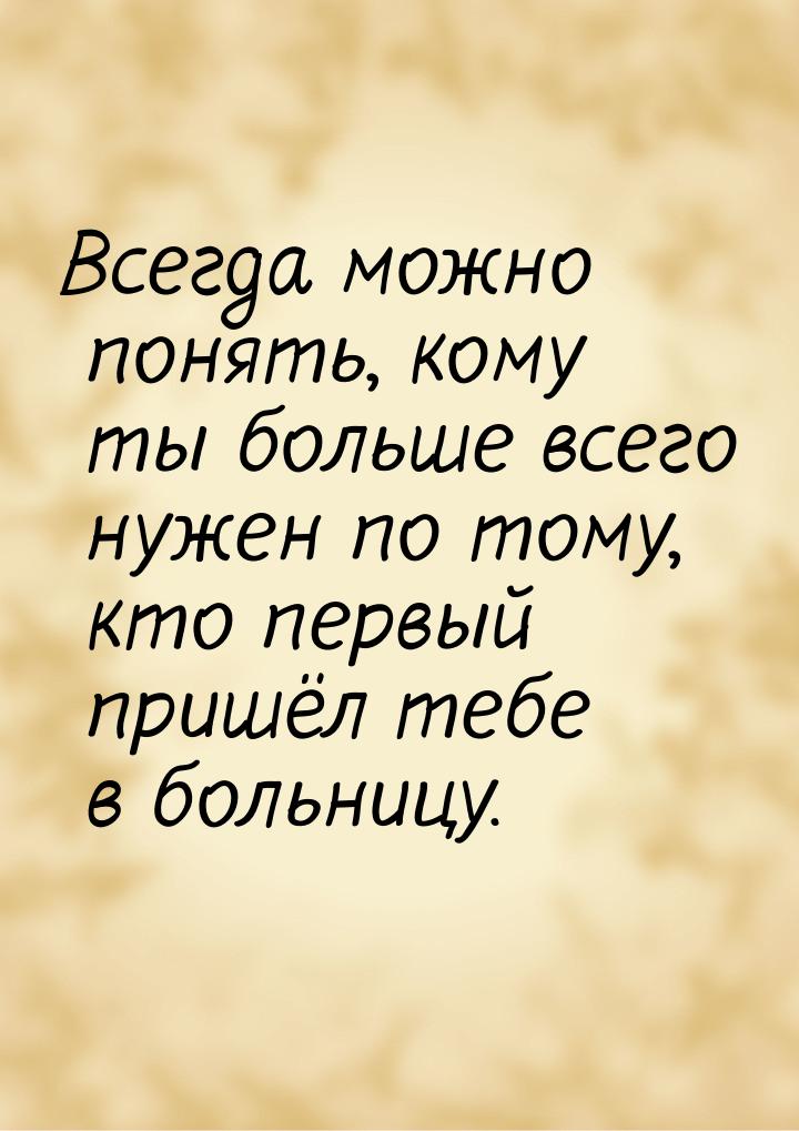 Всегда можно понять, кому ты больше всего нужен по тому, кто первый пришёл тебе в больницу