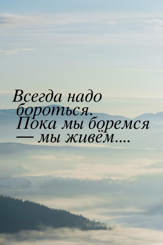 Всегда надо бороться. Пока мы боремся  мы живём....