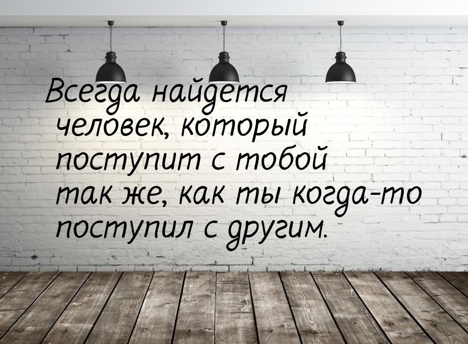 Всегда найдется человек, который поступит с тобой так же, как ты когда-то поступил с други