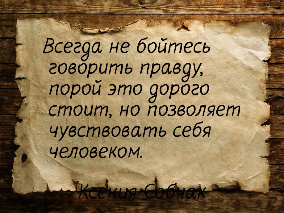 Всегда не бойтесь говорить правду, порой это дорого стоит, но позволяет чувствовать себя ч