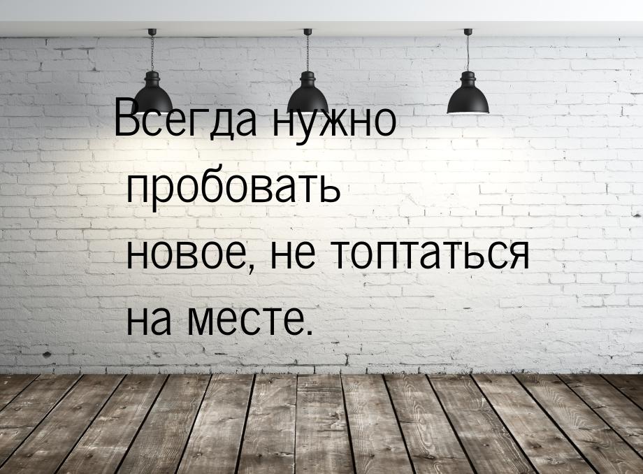 Всегда нужно пробовать новое, не топтаться на месте.