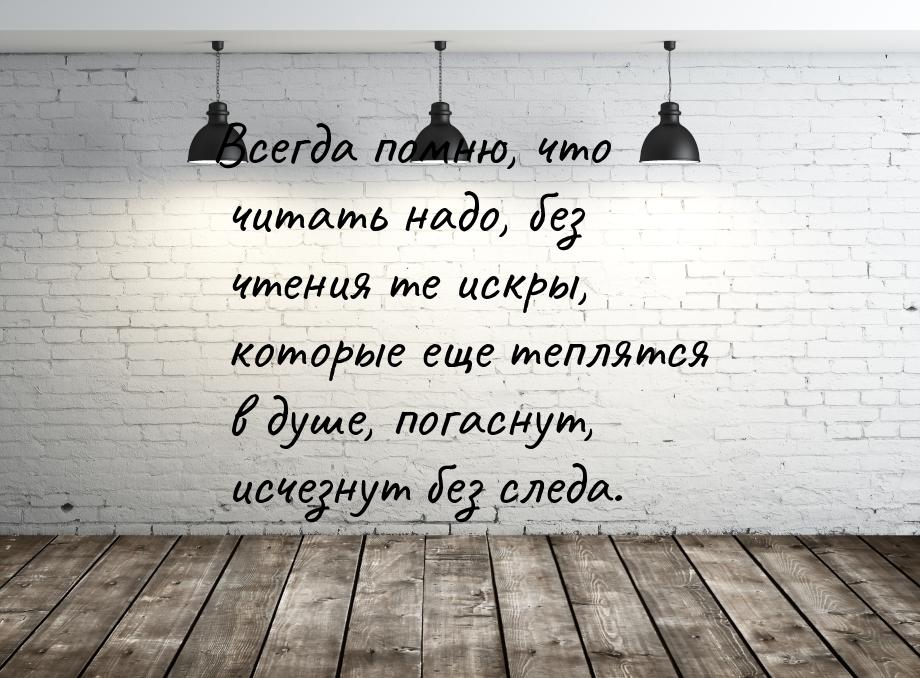 Всегда помню, что читать надо, без чтения те искры, которые еще теплятся в душе, погаснут,