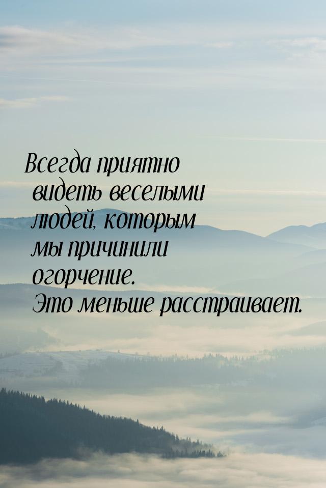 Всегда приятно видеть веселыми людей, которым мы причинили огорчение. Это меньше расстраив