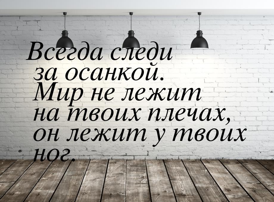 Всегда следи за осанкой. Мир не лежит на твоих плечах, он лежит у твоих ног.