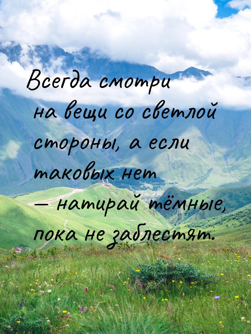 Всегда смотри на вещи со светлой стороны, а если таковых нет — натирай тёмные, пока не заб