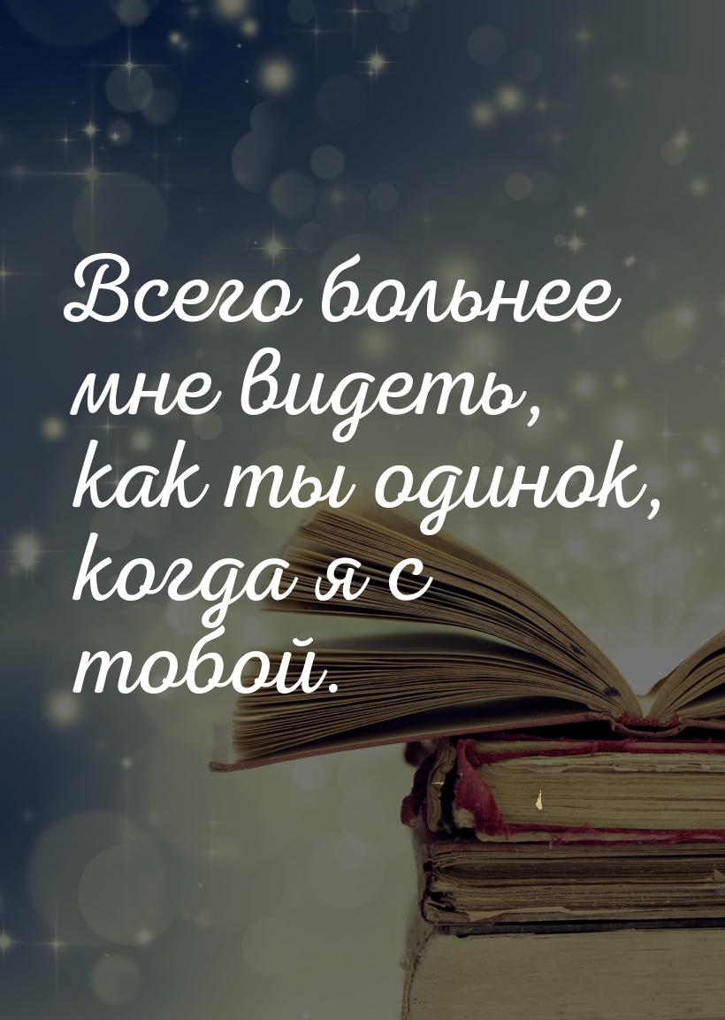 Всего больнее мне видеть, как ты одинок, когда я с тобой.