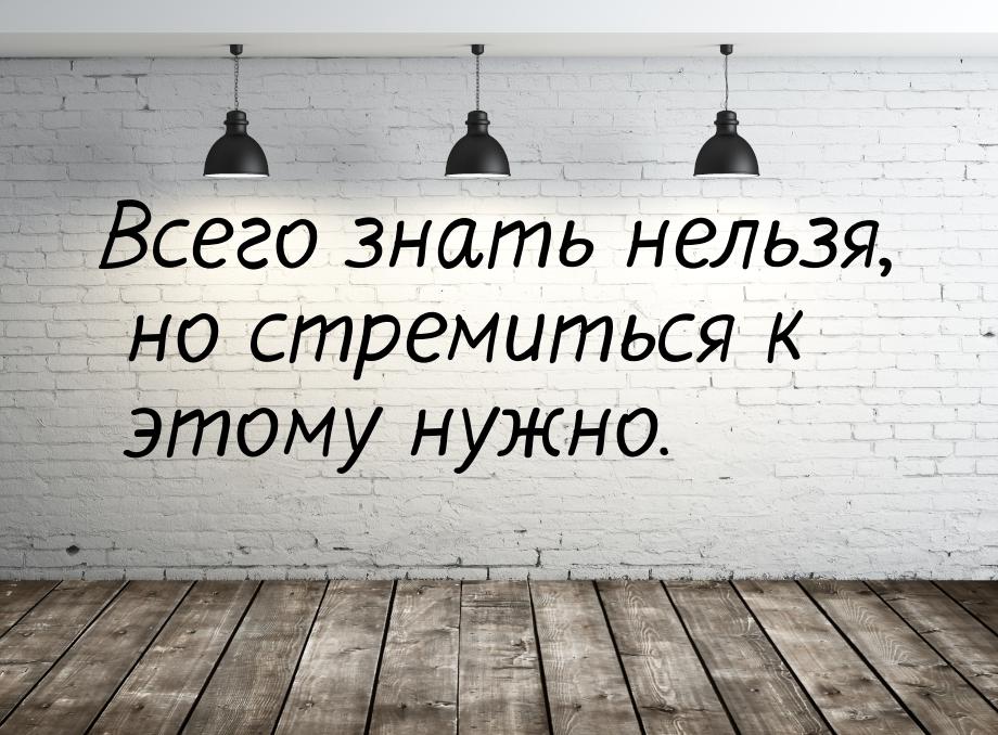 Всего знать нельзя, но стремиться к этому нужно.