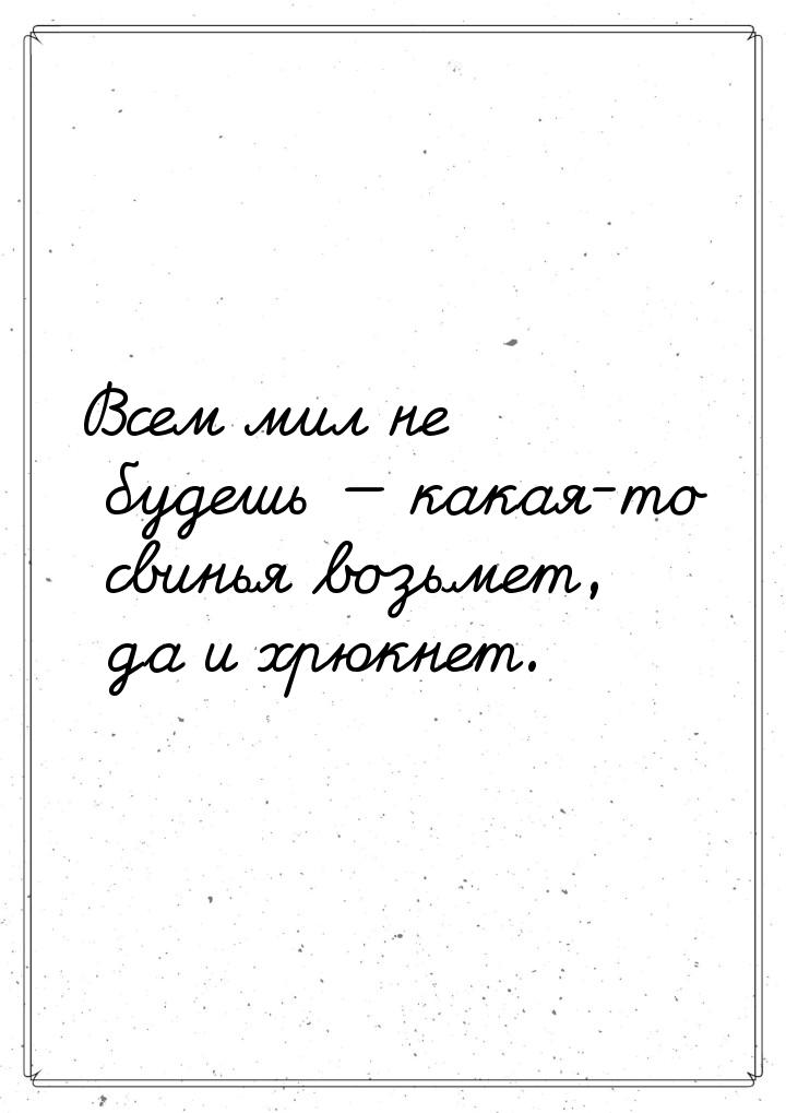 Всем мил не будешь  какая-то свинья возьмет, да и хрюкнет.