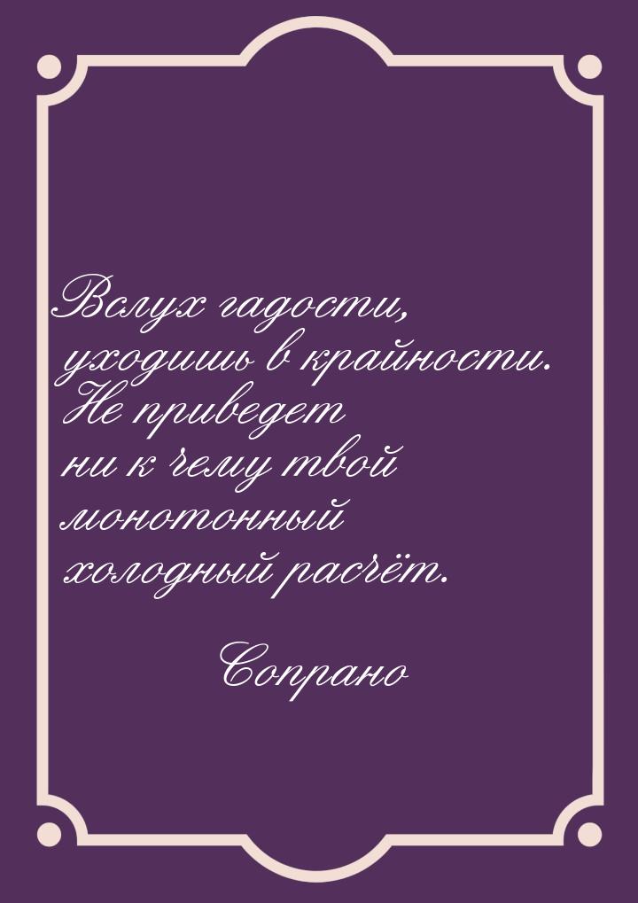 Вслух гадости, уходишь в крайности. Не приведет ни к чему твой монотонный холодный расчёт.