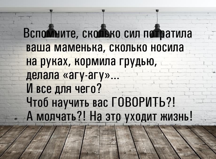 Вспомните, сколько сил потратила ваша маменька, сколько носила на руках, кормила грудью, д