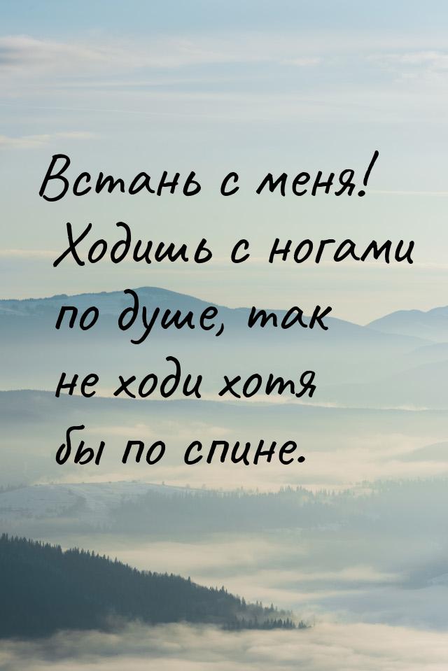 Встань с меня! Ходишь с ногами по душе, так не ходи хотя бы по спине.