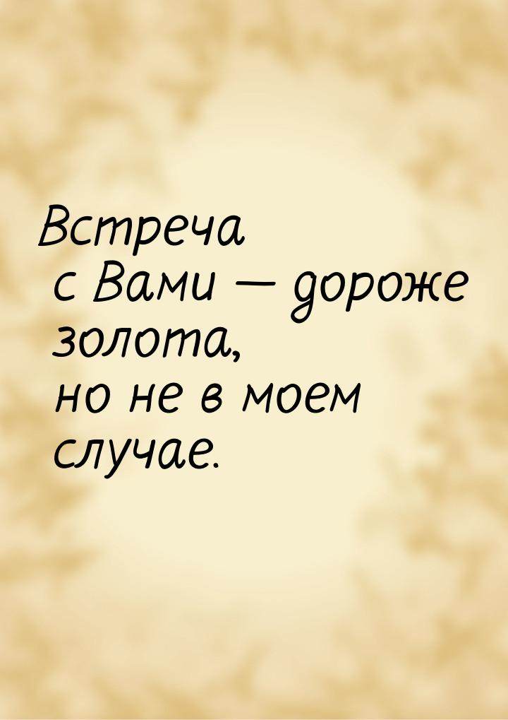 Встреча с Вами — дороже золота, но не в моем случае.