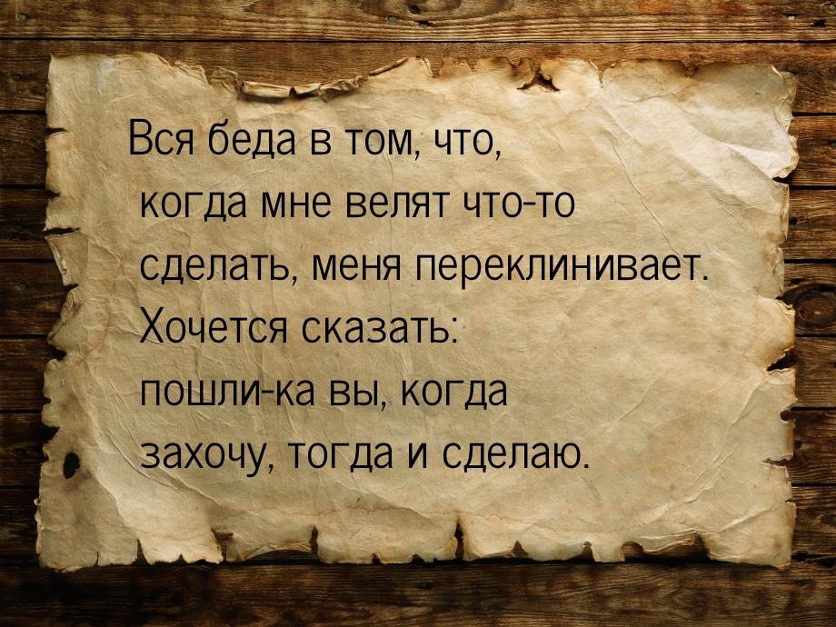 Вся беда в том, что, когда мне велят что-то сделать, меня переклинивает. Хочется сказать: 