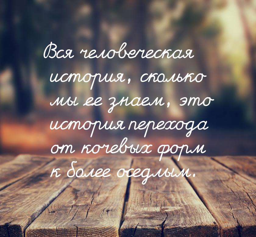 Вся человеческая история, сколько мы ее знаем, это история перехода от кочевых форм к боле