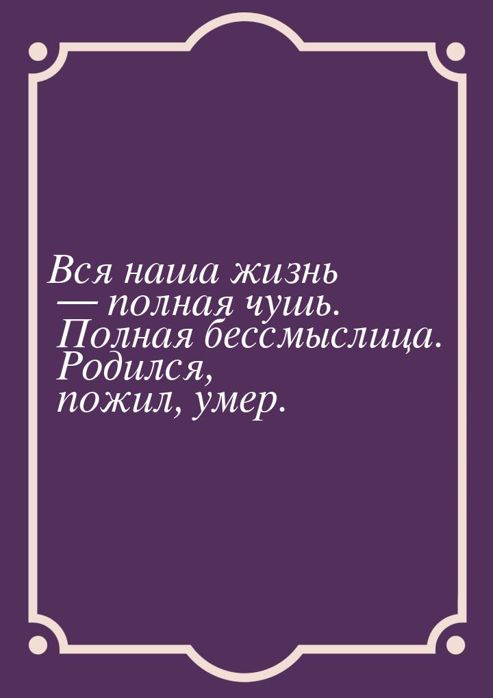 Вся наша жизнь  полная чушь. Полная бессмыслица. Родился, пожил, умер.