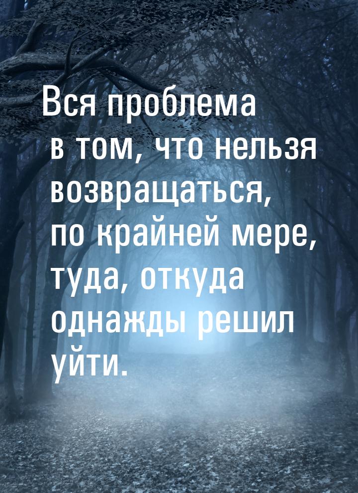 Вся проблема в том, что нельзя возвращаться, по крайней мере, туда, откуда однажды решил у